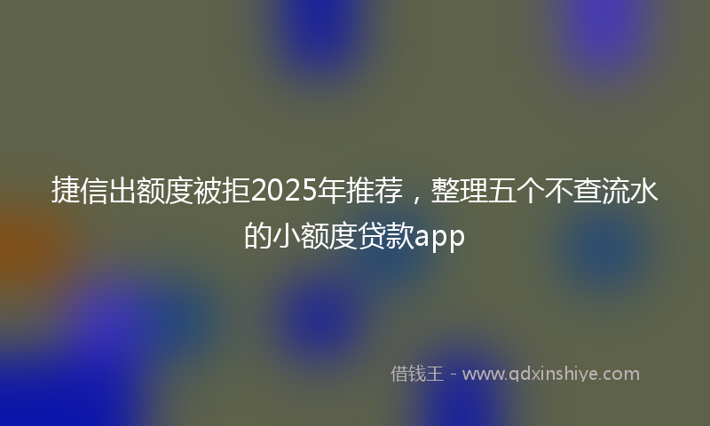 捷信出额度被拒2025年推荐，整理五个不查流水的小额度贷款app