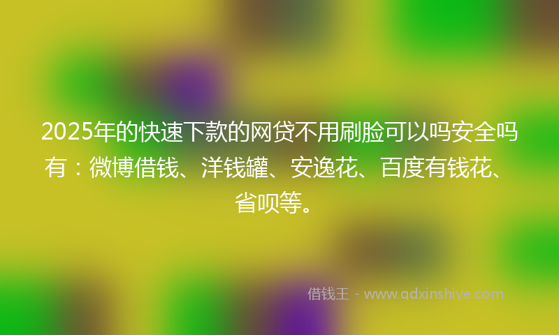 2025年的快速下款的网贷不用刷脸可以吗安全吗有：微博借钱、洋钱罐、安逸花、百度有钱花、省呗等。