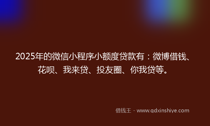 2025年的微信小程序小额度贷款有：微博借钱、花呗、我来贷、投友圈、你我贷等。