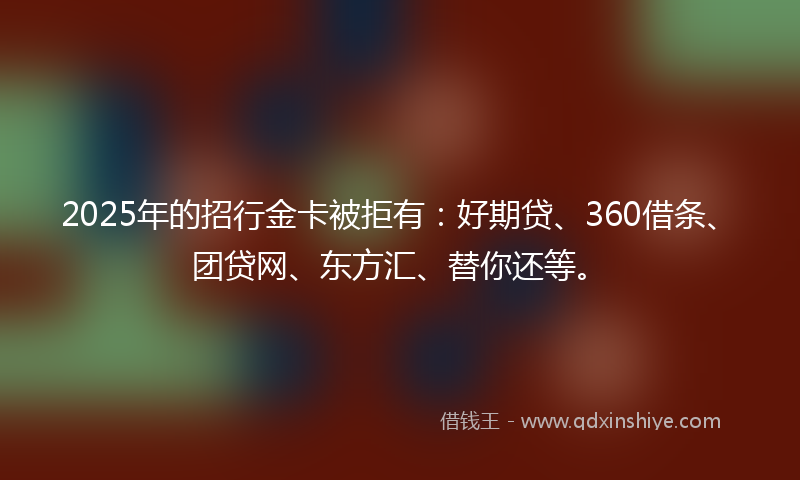2025年的招行金卡被拒有：好期贷、360借条、团贷网、东方汇、替你还等。