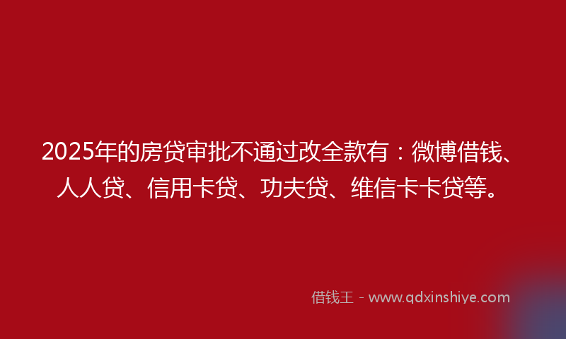2025年的房贷审批不通过改全款有：微博借钱、人人贷、信用卡贷、功夫贷、维信卡卡贷等。