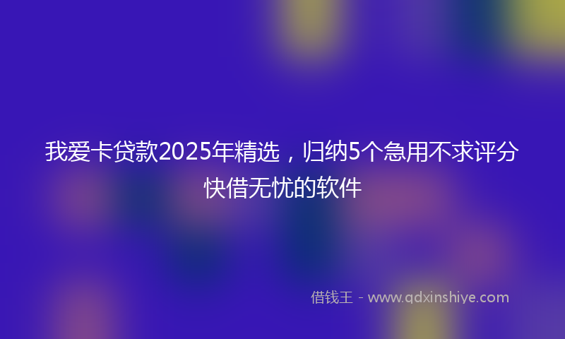 我爱卡贷款2025年精选，归纳5个急用不求评分快借无忧的软件