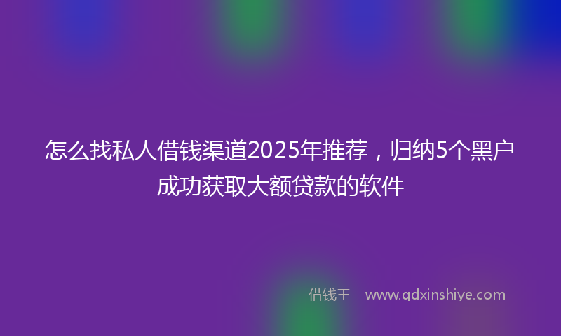 怎么找私人借钱渠道2025年推荐，归纳5个黑户成功获取大额贷款的软件