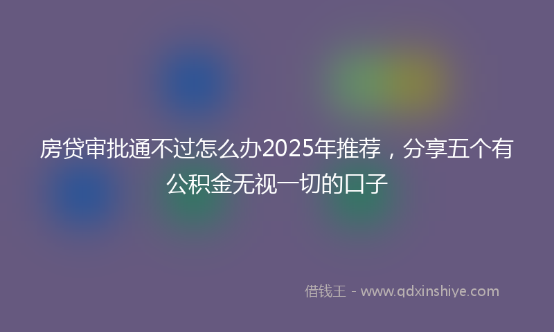 房贷审批通不过怎么办2025年推荐，分享五个有公积金无视一切的口子
