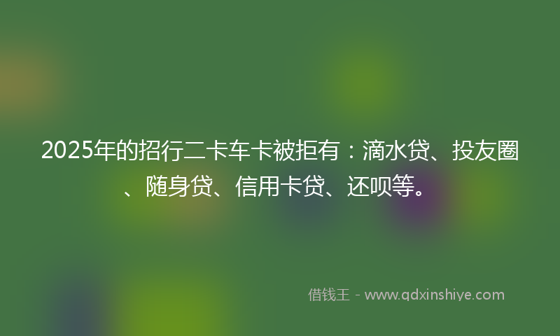 2025年的招行二卡车卡被拒有：滴水贷、投友圈、随身贷、信用卡贷、还呗等。