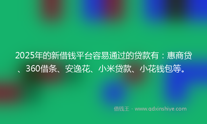 2025年的新借钱平台容易通过的贷款有：惠商贷、360借条、安逸花、小米贷款、小花钱包等。