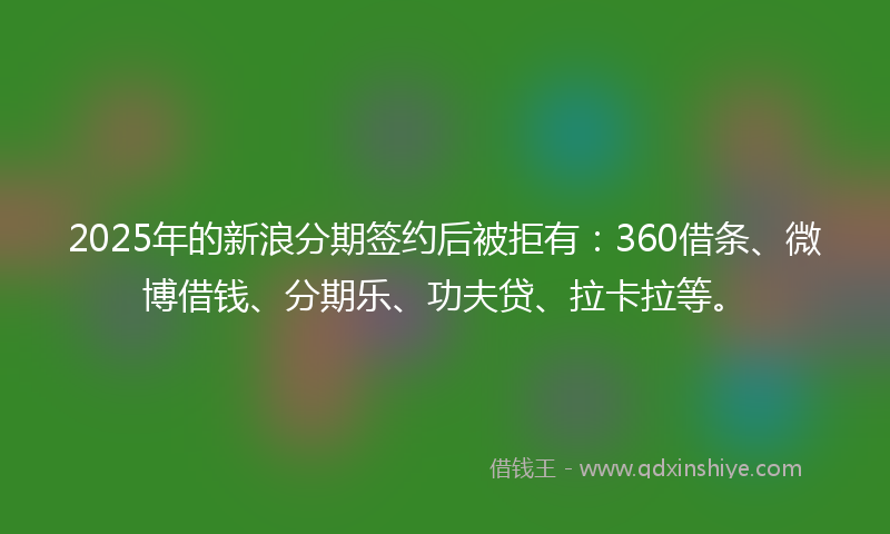 2025年的新浪分期签约后被拒有：360借条、微博借钱、分期乐、功夫贷、拉卡拉等。