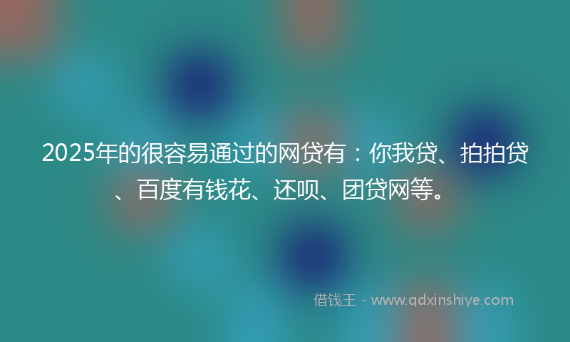 2025年的很容易通过的网贷有：你我贷、拍拍贷、百度有钱花、还呗、团贷网等。