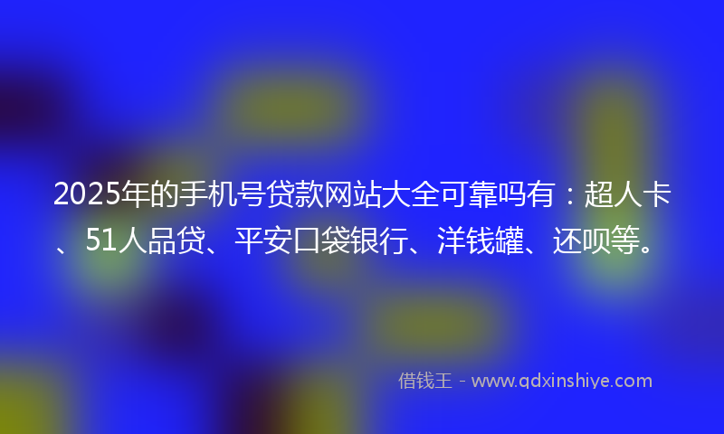 2025年的手机号贷款网站大全可靠吗有：超人卡、51人品贷、平安口袋银行、洋钱罐、还呗等。
