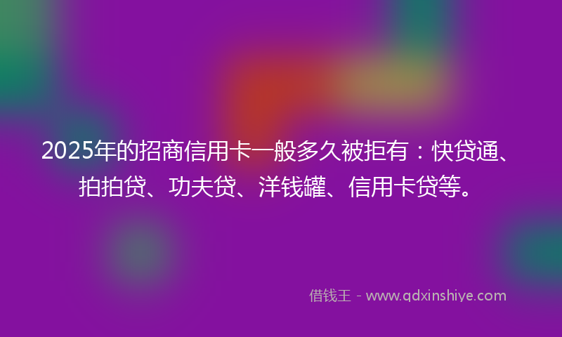 2025年的招商信用卡一般多久被拒有：快贷通、拍拍贷、功夫贷、洋钱罐、信用卡贷等。