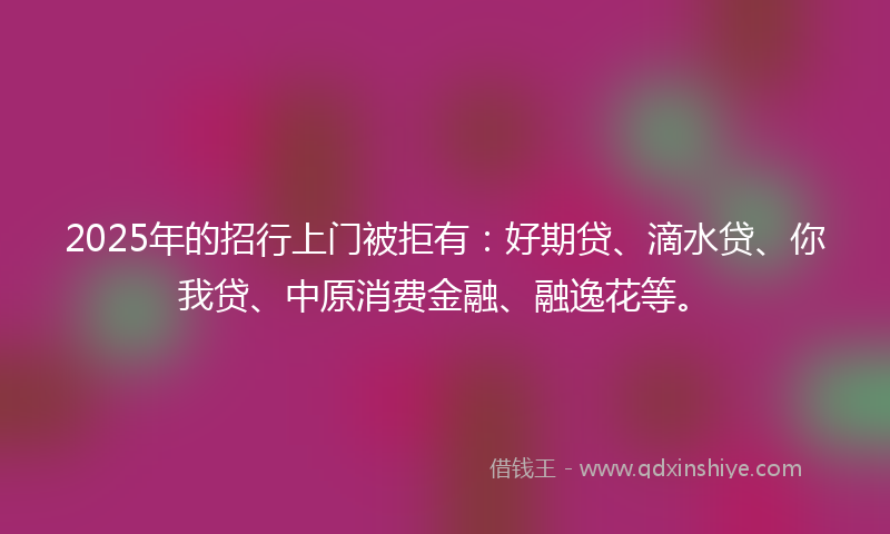 2025年的招行上门被拒有：好期贷、滴水贷、你我贷、中原消费金融、融逸花等。