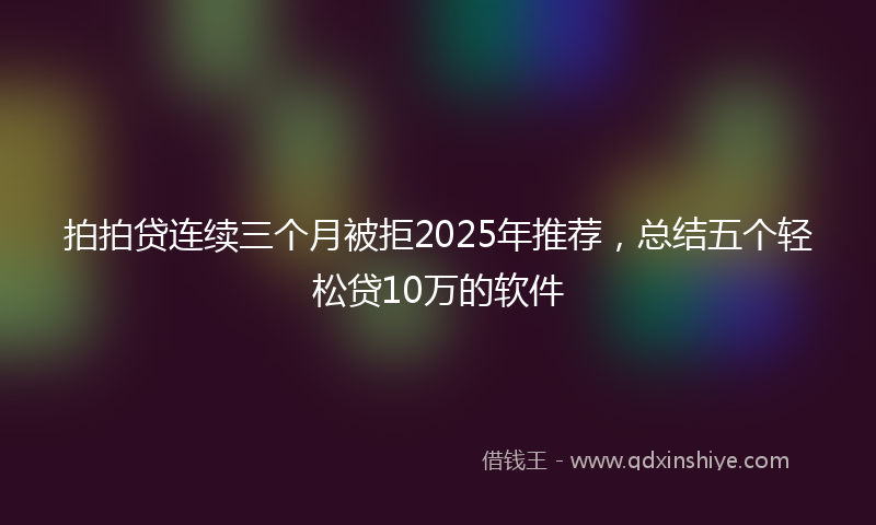 拍拍贷连续三个月被拒2025年推荐，总结五个轻松贷10万的软件