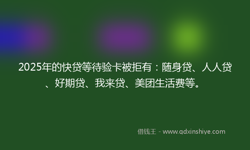 2025年的快贷等待验卡被拒有：随身贷、人人贷、好期贷、我来贷、美团生活费等。