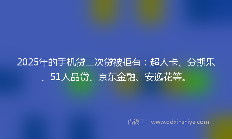 2025年的手机贷二次贷被拒有：超人卡、分期乐、51人品贷、京东金融、安逸花等。