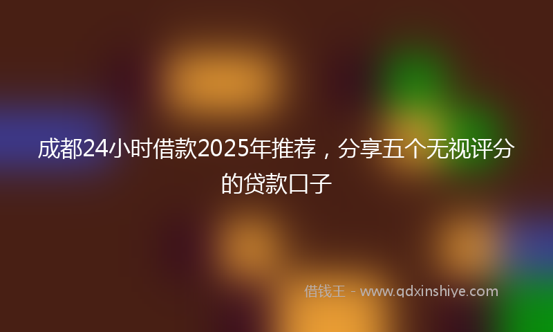 成都24小时借款2025年推荐，分享五个无视评分的贷款口子