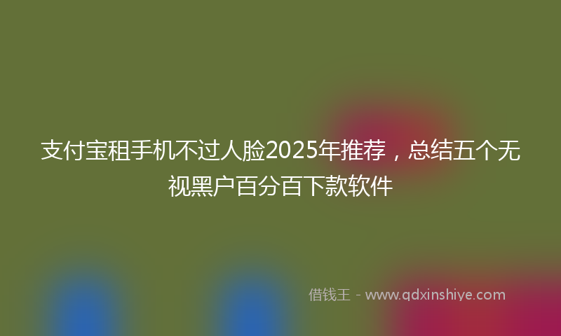 支付宝租手机不过人脸2025年推荐，总结五个无视黑户百分百下款软件
