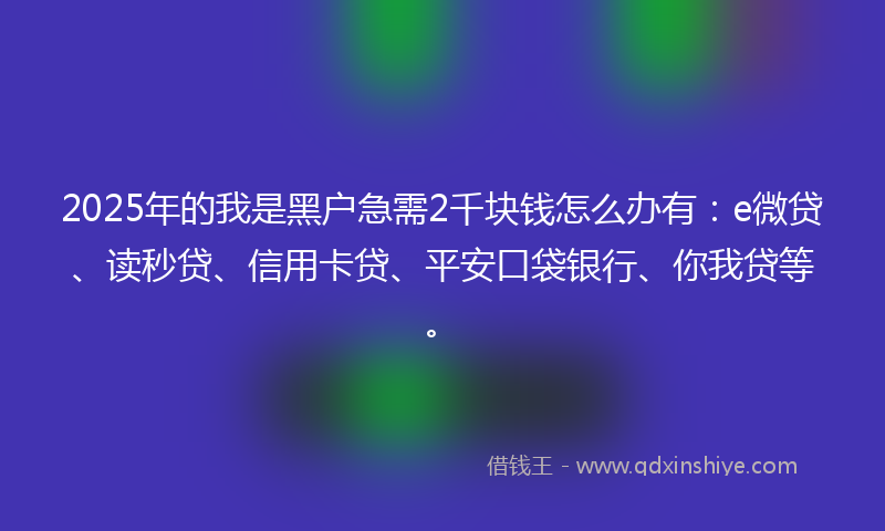 2025年的我是黑户急需2千块钱怎么办有：e微贷、读秒贷、信用卡贷、平安口袋银行、你我贷等。