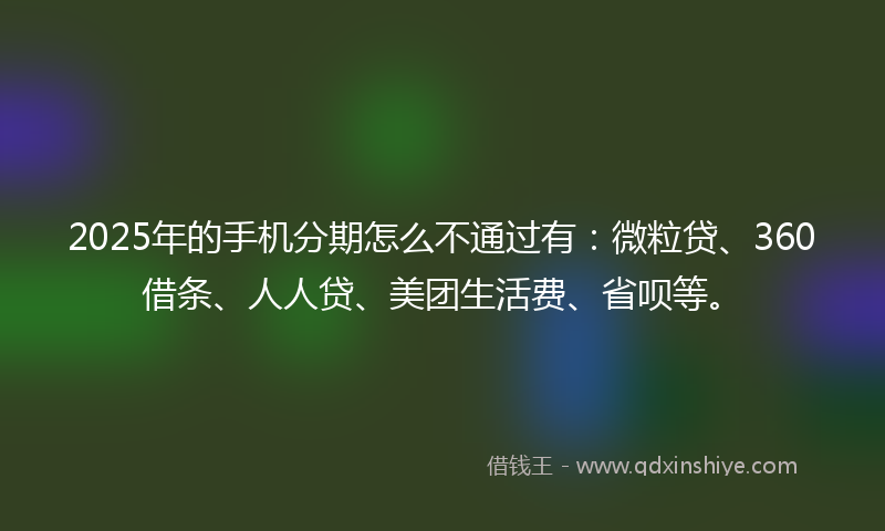 2025年的手机分期怎么不通过有：微粒贷、360借条、人人贷、美团生活费、省呗等。