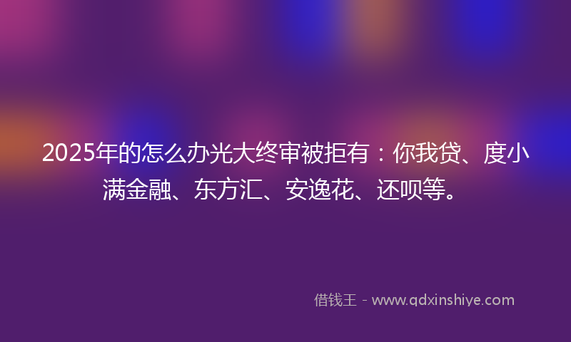 2025年的怎么办光大终审被拒有：你我贷、度小满金融、东方汇、安逸花、还呗等。