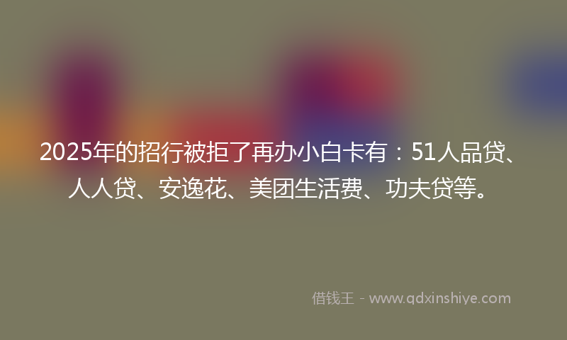 2025年的招行被拒了再办小白卡有：51人品贷、人人贷、安逸花、美团生活费、功夫贷等。