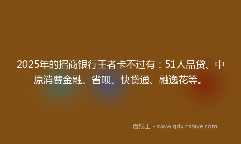 2025年的招商银行王者卡不过有：51人品贷、中原消费金融、省呗、快贷通、融逸花等。