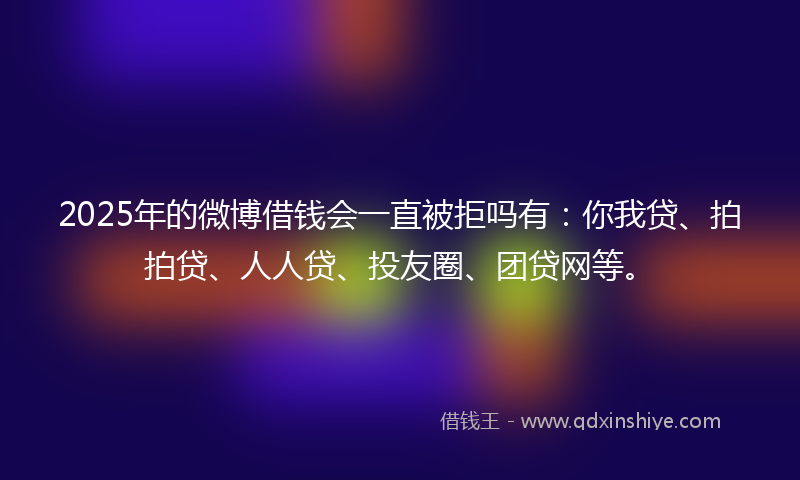 2025年的微博借钱会一直被拒吗有：你我贷、拍拍贷、人人贷、投友圈、团贷网等。
