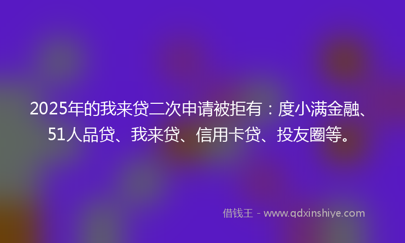 2025年的我来贷二次申请被拒有：度小满金融、51人品贷、我来贷、信用卡贷、投友圈等。