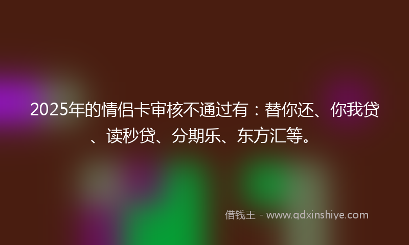 2025年的情侣卡审核不通过有：替你还、你我贷、读秒贷、分期乐、东方汇等。
