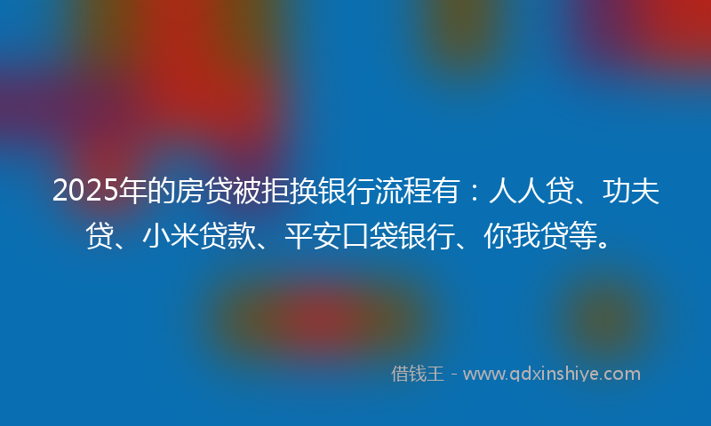 2025年的房贷被拒换银行流程有：人人贷、功夫贷、小米贷款、平安口袋银行、你我贷等。