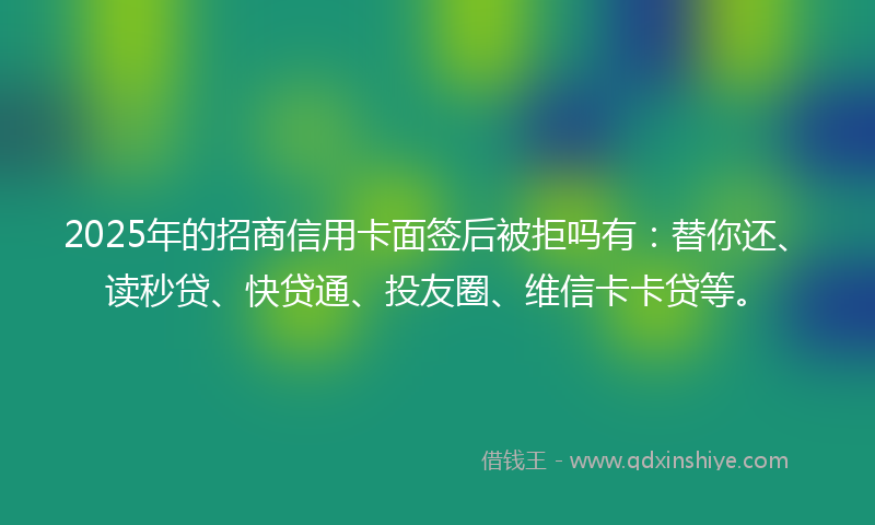 2025年的招商信用卡面签后被拒吗有：替你还、读秒贷、快贷通、投友圈、维信卡卡贷等。