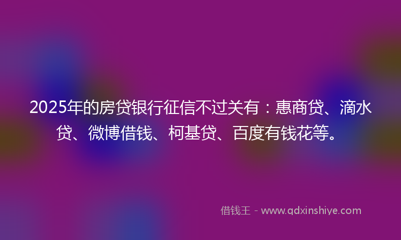 2025年的房贷银行征信不过关有：惠商贷、滴水贷、微博借钱、柯基贷、百度有钱花等。