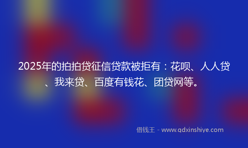 2025年的拍拍贷征信贷款被拒有：花呗、人人贷、我来贷、百度有钱花、团贷网等。