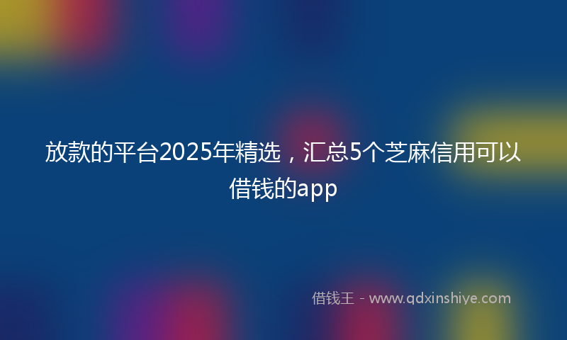 放款的平台2025年精选，汇总5个芝麻信用可以借钱的app