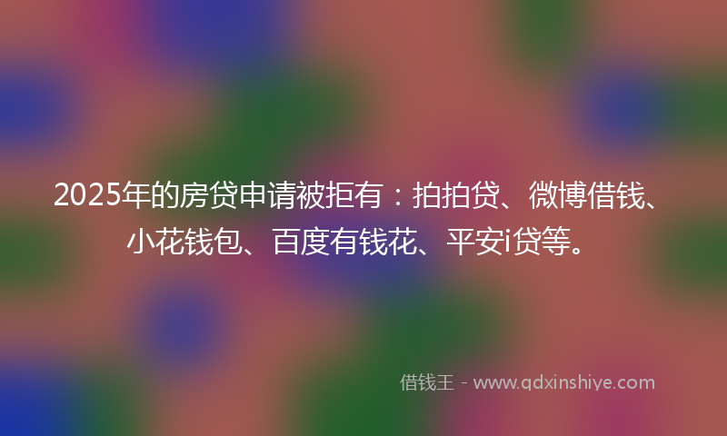 2025年的房贷申请被拒有：拍拍贷、微博借钱、小花钱包、百度有钱花、平安i贷等。