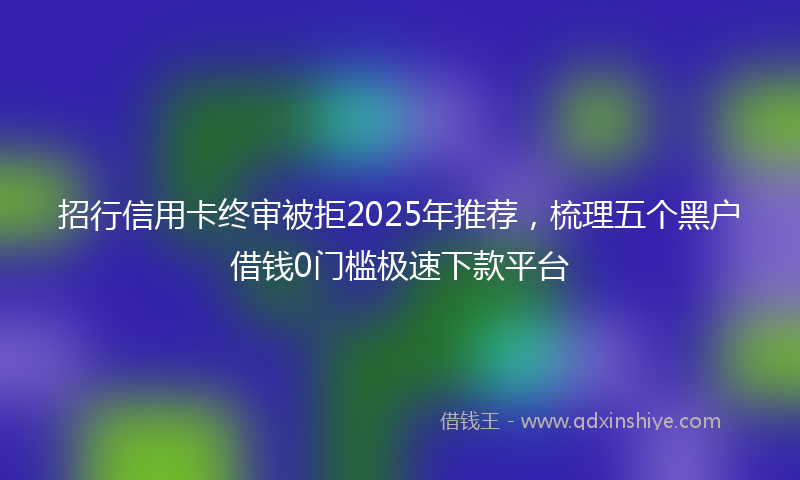 招行信用卡终审被拒2025年推荐，梳理五个黑户借钱0门槛极速下款平台