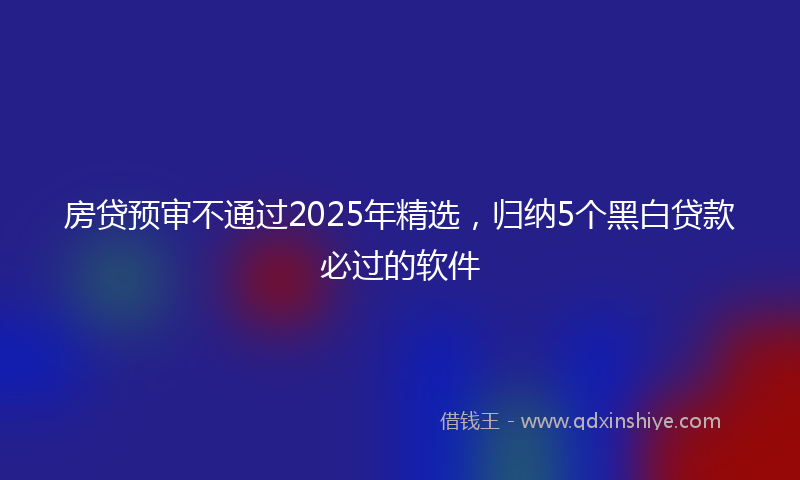 房贷预审不通过2025年精选，归纳5个黑白贷款必过的软件