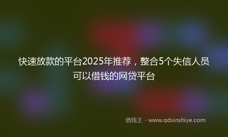 快速放款的平台2025年推荐，整合5个失信人员可以借钱的网贷平台