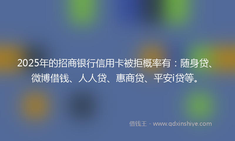 2025年的招商银行信用卡被拒概率有：随身贷、微博借钱、人人贷、惠商贷、平安i贷等。