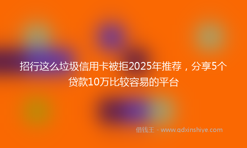 招行这么垃圾信用卡被拒2025年推荐，分享5个贷款10万比较容易的平台