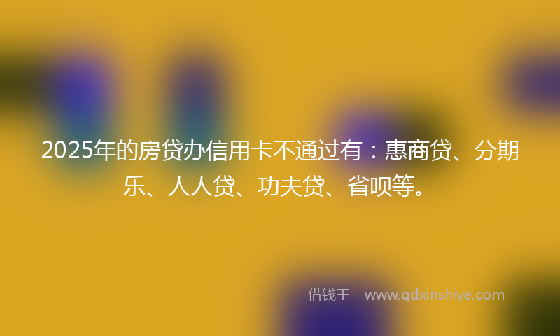 2025年的房贷办信用卡不通过有：惠商贷、分期乐、人人贷、功夫贷、省呗等。