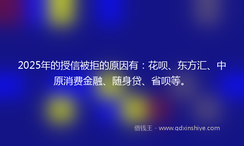 2025年的授信被拒的原因有：花呗、东方汇、中原消费金融、随身贷、省呗等。