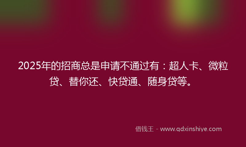 2025年的招商总是申请不通过有：超人卡、微粒贷、替你还、快贷通、随身贷等。