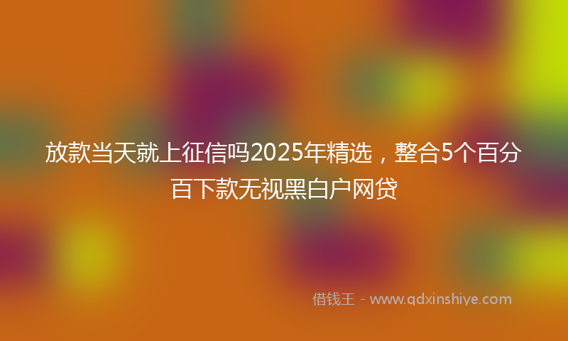 放款当天就上征信吗2025年精选，整合5个百分百下款无视黑白户网贷
