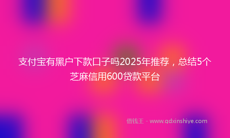 支付宝有黑户下款口子吗2025年推荐，总结5个芝麻信用600贷款平台