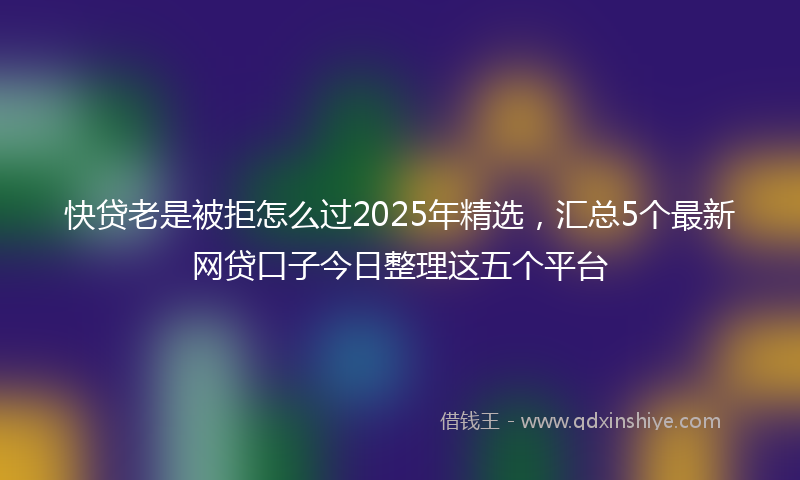 快贷老是被拒怎么过2025年精选，汇总5个最新网贷口子今日整理这五个平台
