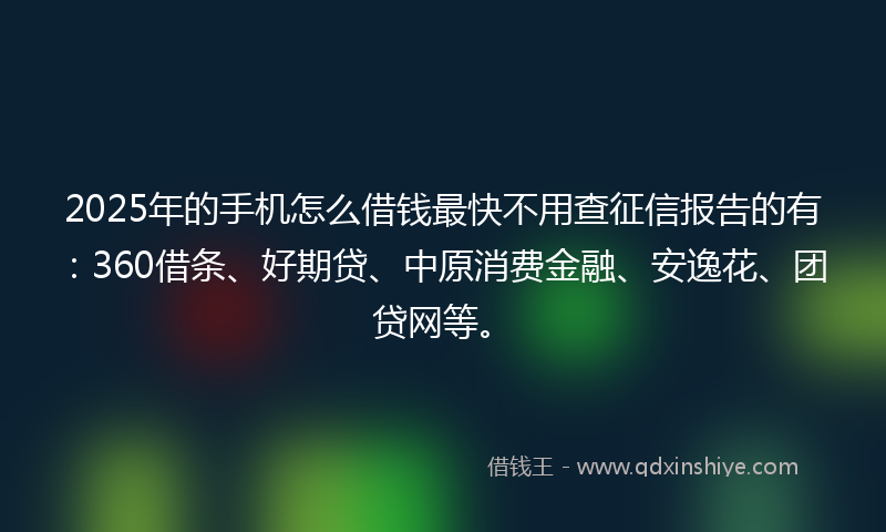 2025年的手机怎么借钱最快不用查征信报告的有：360借条、好期贷、中原消费金融、安逸花、团贷网等。