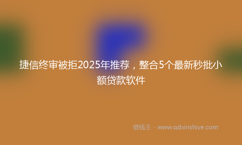 捷信终审被拒2025年推荐，整合5个最新秒批小额贷款软件