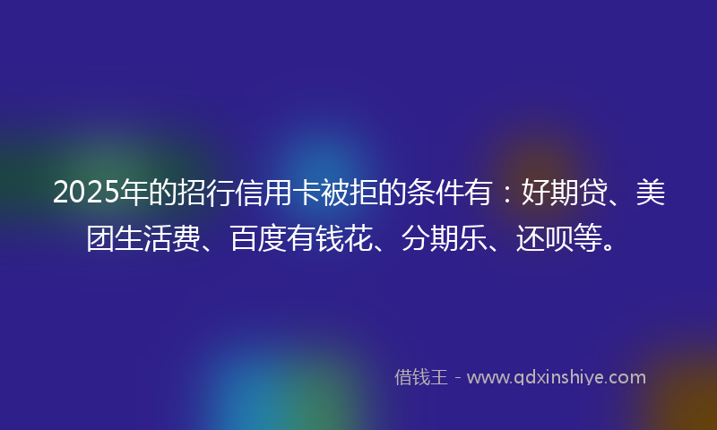 2025年的招行信用卡被拒的条件有：好期贷、美团生活费、百度有钱花、分期乐、还呗等。