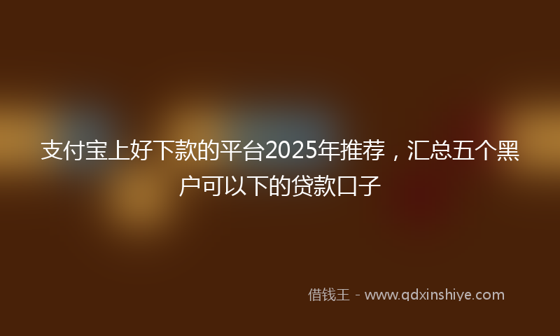 支付宝上好下款的平台2025年推荐，汇总五个黑户可以下的贷款口子