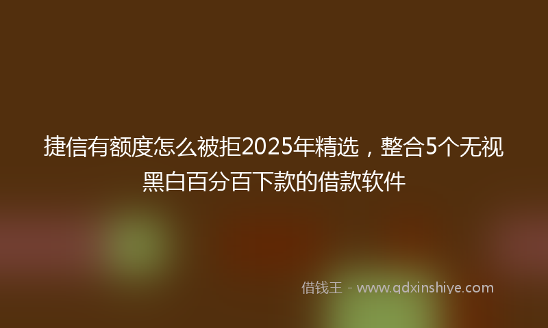 捷信有额度怎么被拒2025年精选，整合5个无视黑白百分百下款的借款软件